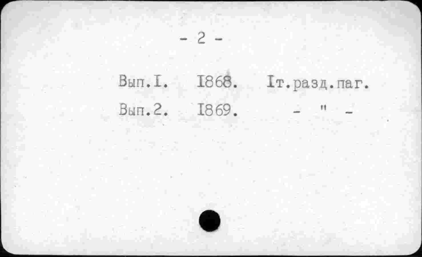 ﻿- 2 -
Вып.1. 1868. Іт.разд.паг.
Вып.2. 1869.	- " -